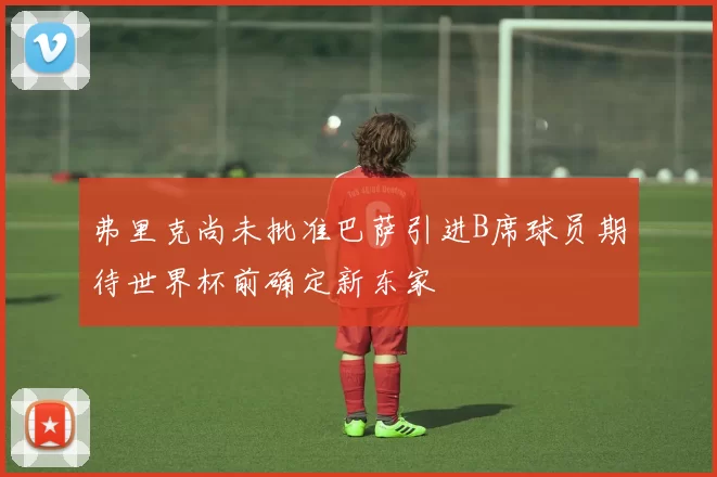 弗里克尚未批准巴萨引进B席球员期待世界杯前确定新东家