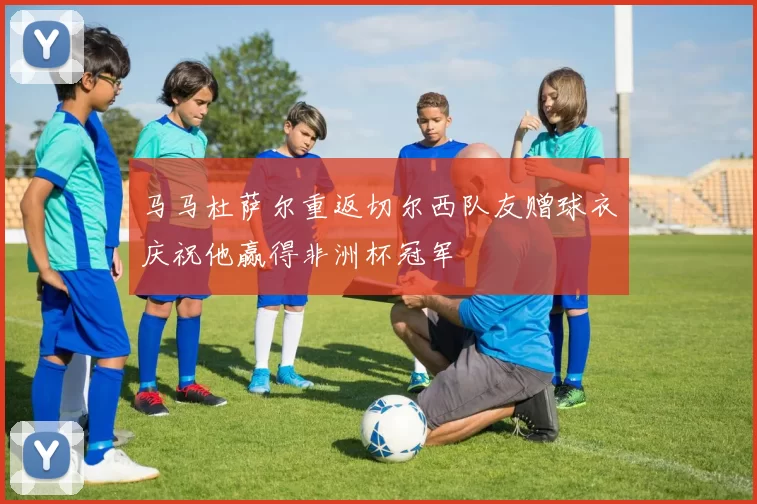马马杜萨尔重返切尔西队友赠球衣庆祝他赢得非洲杯冠军