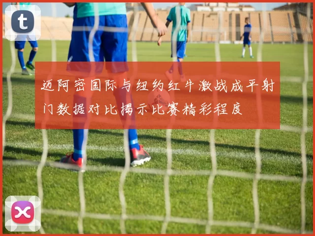 迈阿密国际与纽约红牛激战成平射门数据对比揭示比赛精彩程度