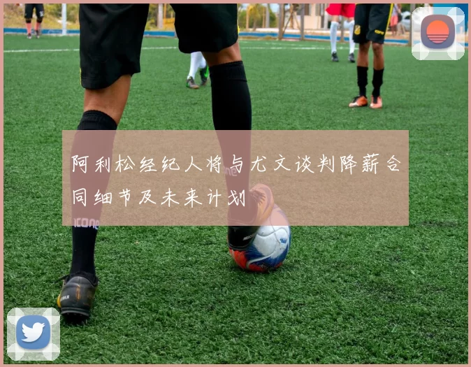 阿利松经纪人将与尤文谈判降薪合同细节及未来计划