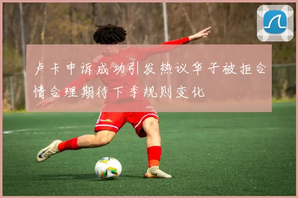 卢卡申诉成功引发热议华子被拒合情合理期待下季规则变化