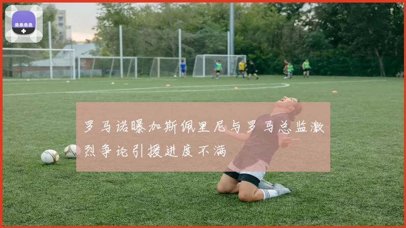 罗马诺曝加斯佩里尼与罗马总监激烈争论引援进度不满