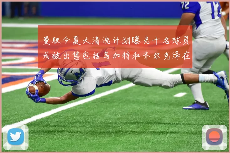 曼联今夏大清洗计划曝光十名球员或被出售包括乌加特和齐尔克泽在内