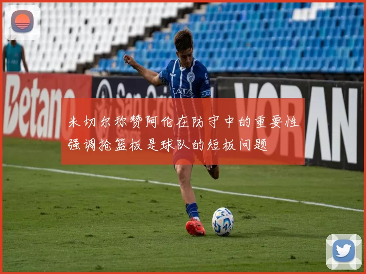 米切尔称赞阿伦在防守中的重要性强调抢篮板是球队的短板问题