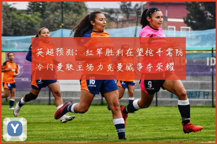 英超预测：红军胜利在望枪手需防冷门曼联主场力克曼城争夺荣耀