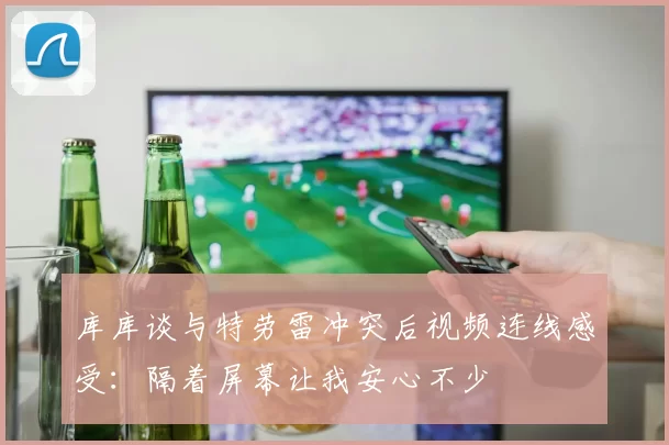 库库谈与特劳雷冲突后视频连线感受：隔着屏幕让我安心不少
