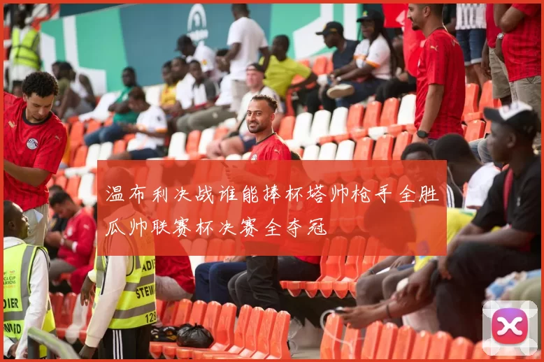 温布利决战谁能捧杯塔帅枪手全胜瓜帅联赛杯决赛全夺冠